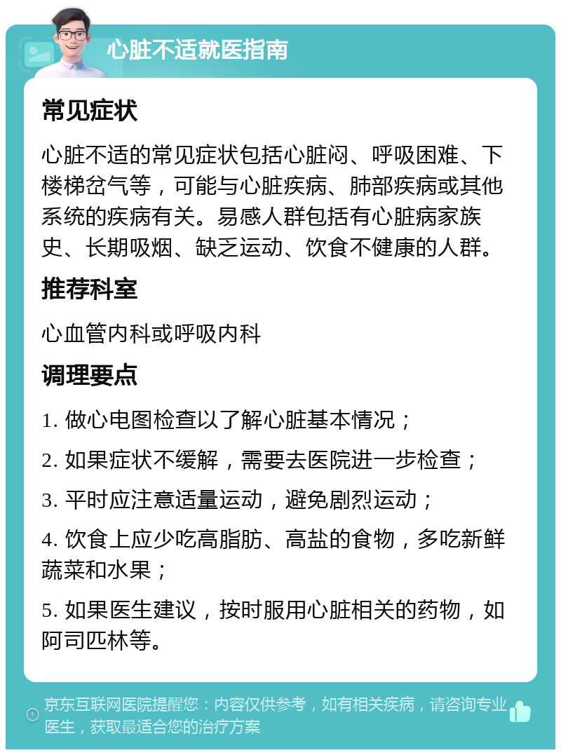 心脏不适就医指南 常见症状 心脏不适的常见症状包括心脏闷、呼吸困难、下楼梯岔气等，可能与心脏疾病、肺部疾病或其他系统的疾病有关。易感人群包括有心脏病家族史、长期吸烟、缺乏运动、饮食不健康的人群。 推荐科室 心血管内科或呼吸内科 调理要点 1. 做心电图检查以了解心脏基本情况； 2. 如果症状不缓解，需要去医院进一步检查； 3. 平时应注意适量运动，避免剧烈运动； 4. 饮食上应少吃高脂肪、高盐的食物，多吃新鲜蔬菜和水果； 5. 如果医生建议，按时服用心脏相关的药物，如阿司匹林等。