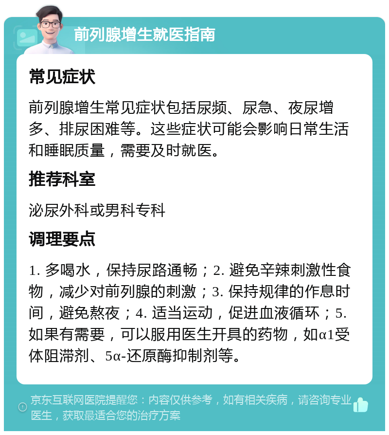 前列腺增生就医指南 常见症状 前列腺增生常见症状包括尿频、尿急、夜尿增多、排尿困难等。这些症状可能会影响日常生活和睡眠质量，需要及时就医。 推荐科室 泌尿外科或男科专科 调理要点 1. 多喝水，保持尿路通畅；2. 避免辛辣刺激性食物，减少对前列腺的刺激；3. 保持规律的作息时间，避免熬夜；4. 适当运动，促进血液循环；5. 如果有需要，可以服用医生开具的药物，如α1受体阻滞剂、5α-还原酶抑制剂等。