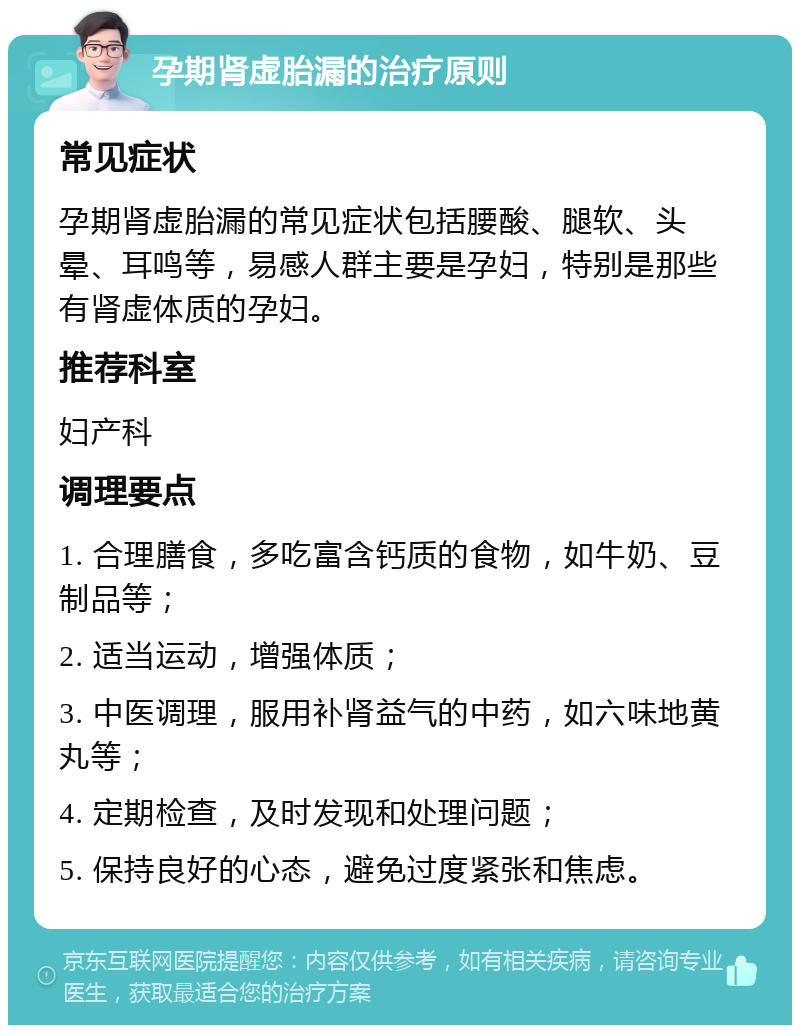 孕期肾虚胎漏的治疗原则 常见症状 孕期肾虚胎漏的常见症状包括腰酸、腿软、头晕、耳鸣等，易感人群主要是孕妇，特别是那些有肾虚体质的孕妇。 推荐科室 妇产科 调理要点 1. 合理膳食，多吃富含钙质的食物，如牛奶、豆制品等； 2. 适当运动，增强体质； 3. 中医调理，服用补肾益气的中药，如六味地黄丸等； 4. 定期检查，及时发现和处理问题； 5. 保持良好的心态，避免过度紧张和焦虑。