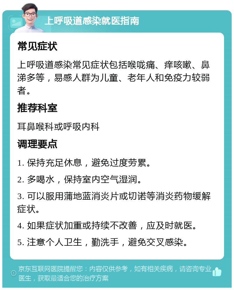 上呼吸道感染就医指南 常见症状 上呼吸道感染常见症状包括喉咙痛、痒咳嗽、鼻涕多等，易感人群为儿童、老年人和免疫力较弱者。 推荐科室 耳鼻喉科或呼吸内科 调理要点 1. 保持充足休息，避免过度劳累。 2. 多喝水，保持室内空气湿润。 3. 可以服用蒲地蓝消炎片或切诺等消炎药物缓解症状。 4. 如果症状加重或持续不改善，应及时就医。 5. 注意个人卫生，勤洗手，避免交叉感染。