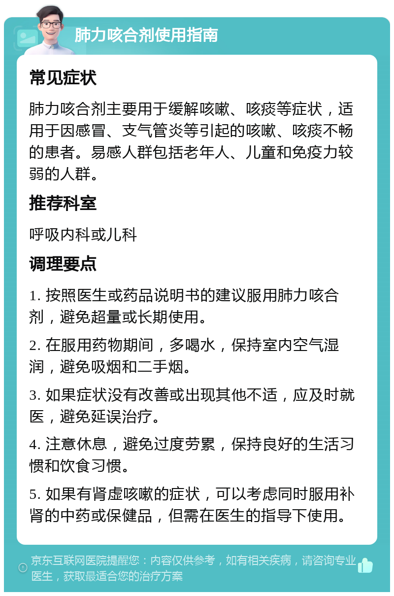 肺力咳合剂使用指南 常见症状 肺力咳合剂主要用于缓解咳嗽、咳痰等症状，适用于因感冒、支气管炎等引起的咳嗽、咳痰不畅的患者。易感人群包括老年人、儿童和免疫力较弱的人群。 推荐科室 呼吸内科或儿科 调理要点 1. 按照医生或药品说明书的建议服用肺力咳合剂，避免超量或长期使用。 2. 在服用药物期间，多喝水，保持室内空气湿润，避免吸烟和二手烟。 3. 如果症状没有改善或出现其他不适，应及时就医，避免延误治疗。 4. 注意休息，避免过度劳累，保持良好的生活习惯和饮食习惯。 5. 如果有肾虚咳嗽的症状，可以考虑同时服用补肾的中药或保健品，但需在医生的指导下使用。