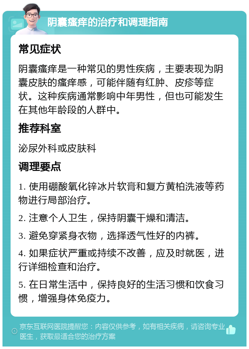 阴囊瘙痒的治疗和调理指南 常见症状 阴囊瘙痒是一种常见的男性疾病，主要表现为阴囊皮肤的瘙痒感，可能伴随有红肿、皮疹等症状。这种疾病通常影响中年男性，但也可能发生在其他年龄段的人群中。 推荐科室 泌尿外科或皮肤科 调理要点 1. 使用硼酸氧化锌冰片软膏和复方黄柏洗液等药物进行局部治疗。 2. 注意个人卫生，保持阴囊干燥和清洁。 3. 避免穿紧身衣物，选择透气性好的内裤。 4. 如果症状严重或持续不改善，应及时就医，进行详细检查和治疗。 5. 在日常生活中，保持良好的生活习惯和饮食习惯，增强身体免疫力。