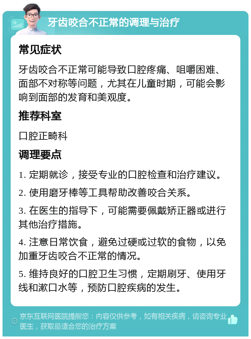 牙齿咬合不正常的调理与治疗 常见症状 牙齿咬合不正常可能导致口腔疼痛、咀嚼困难、面部不对称等问题，尤其在儿童时期，可能会影响到面部的发育和美观度。 推荐科室 口腔正畸科 调理要点 1. 定期就诊，接受专业的口腔检查和治疗建议。 2. 使用磨牙棒等工具帮助改善咬合关系。 3. 在医生的指导下，可能需要佩戴矫正器或进行其他治疗措施。 4. 注意日常饮食，避免过硬或过软的食物，以免加重牙齿咬合不正常的情况。 5. 维持良好的口腔卫生习惯，定期刷牙、使用牙线和漱口水等，预防口腔疾病的发生。