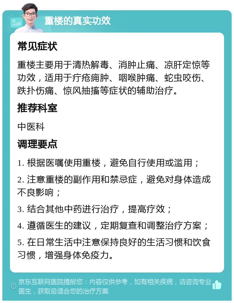 重楼的真实功效 常见症状 重楼主要用于清热解毒、消肿止痛、凉肝定惊等功效，适用于疔疮痈肿、咽喉肿痛、蛇虫咬伤、跌扑伤痛、惊风抽搐等症状的辅助治疗。 推荐科室 中医科 调理要点 1. 根据医嘱使用重楼，避免自行使用或滥用； 2. 注意重楼的副作用和禁忌症，避免对身体造成不良影响； 3. 结合其他中药进行治疗，提高疗效； 4. 遵循医生的建议，定期复查和调整治疗方案； 5. 在日常生活中注意保持良好的生活习惯和饮食习惯，增强身体免疫力。