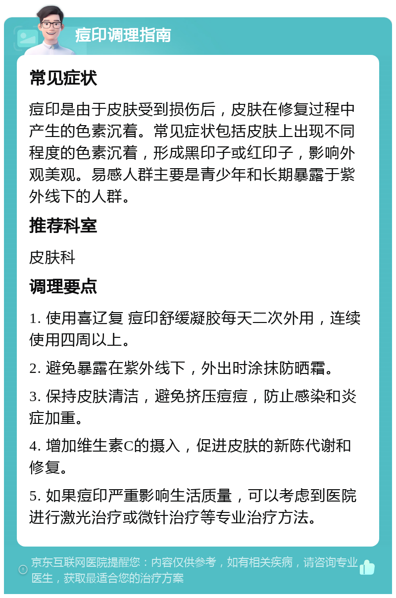 痘印调理指南 常见症状 痘印是由于皮肤受到损伤后，皮肤在修复过程中产生的色素沉着。常见症状包括皮肤上出现不同程度的色素沉着，形成黑印子或红印子，影响外观美观。易感人群主要是青少年和长期暴露于紫外线下的人群。 推荐科室 皮肤科 调理要点 1. 使用喜辽复 痘印舒缓凝胶每天二次外用，连续使用四周以上。 2. 避免暴露在紫外线下，外出时涂抹防晒霜。 3. 保持皮肤清洁，避免挤压痘痘，防止感染和炎症加重。 4. 增加维生素C的摄入，促进皮肤的新陈代谢和修复。 5. 如果痘印严重影响生活质量，可以考虑到医院进行激光治疗或微针治疗等专业治疗方法。