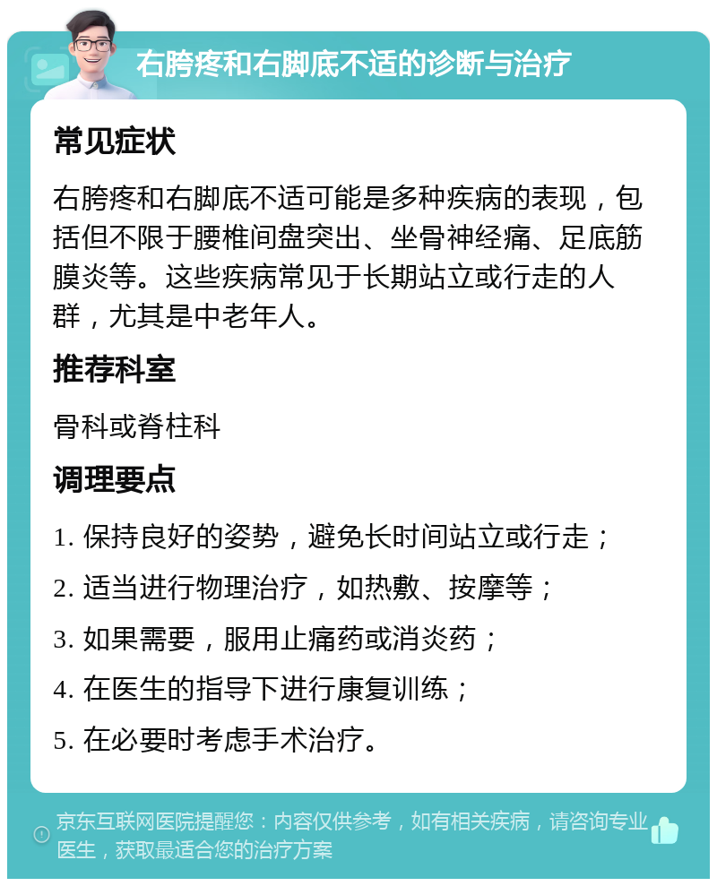 右胯疼和右脚底不适的诊断与治疗 常见症状 右胯疼和右脚底不适可能是多种疾病的表现，包括但不限于腰椎间盘突出、坐骨神经痛、足底筋膜炎等。这些疾病常见于长期站立或行走的人群，尤其是中老年人。 推荐科室 骨科或脊柱科 调理要点 1. 保持良好的姿势，避免长时间站立或行走； 2. 适当进行物理治疗，如热敷、按摩等； 3. 如果需要，服用止痛药或消炎药； 4. 在医生的指导下进行康复训练； 5. 在必要时考虑手术治疗。