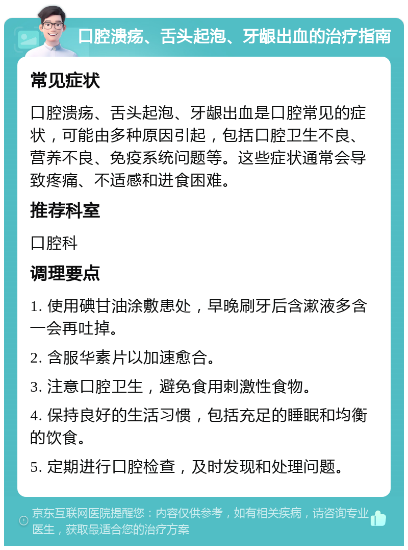 口腔溃疡、舌头起泡、牙龈出血的治疗指南 常见症状 口腔溃疡、舌头起泡、牙龈出血是口腔常见的症状，可能由多种原因引起，包括口腔卫生不良、营养不良、免疫系统问题等。这些症状通常会导致疼痛、不适感和进食困难。 推荐科室 口腔科 调理要点 1. 使用碘甘油涂敷患处，早晚刷牙后含漱液多含一会再吐掉。 2. 含服华素片以加速愈合。 3. 注意口腔卫生，避免食用刺激性食物。 4. 保持良好的生活习惯，包括充足的睡眠和均衡的饮食。 5. 定期进行口腔检查，及时发现和处理问题。