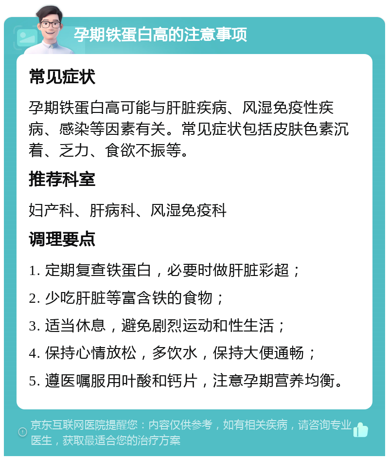 孕期铁蛋白高的注意事项 常见症状 孕期铁蛋白高可能与肝脏疾病、风湿免疫性疾病、感染等因素有关。常见症状包括皮肤色素沉着、乏力、食欲不振等。 推荐科室 妇产科、肝病科、风湿免疫科 调理要点 1. 定期复查铁蛋白，必要时做肝脏彩超； 2. 少吃肝脏等富含铁的食物； 3. 适当休息，避免剧烈运动和性生活； 4. 保持心情放松，多饮水，保持大便通畅； 5. 遵医嘱服用叶酸和钙片，注意孕期营养均衡。