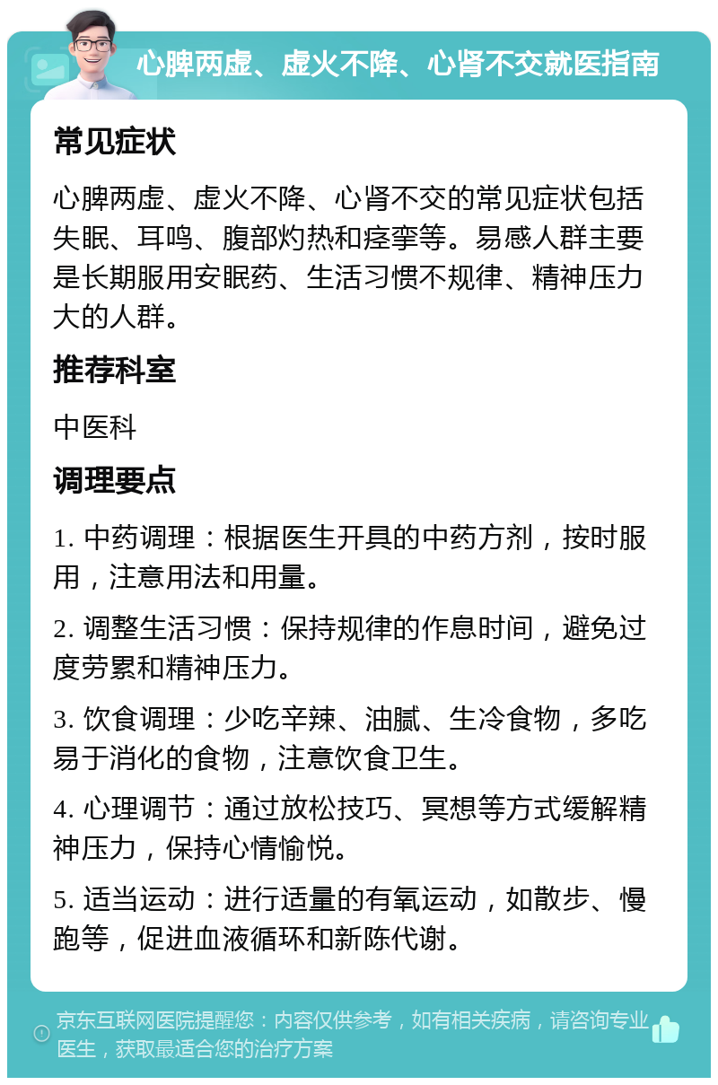 心脾两虚、虚火不降、心肾不交就医指南 常见症状 心脾两虚、虚火不降、心肾不交的常见症状包括失眠、耳鸣、腹部灼热和痉挛等。易感人群主要是长期服用安眠药、生活习惯不规律、精神压力大的人群。 推荐科室 中医科 调理要点 1. 中药调理：根据医生开具的中药方剂，按时服用，注意用法和用量。 2. 调整生活习惯：保持规律的作息时间，避免过度劳累和精神压力。 3. 饮食调理：少吃辛辣、油腻、生冷食物，多吃易于消化的食物，注意饮食卫生。 4. 心理调节：通过放松技巧、冥想等方式缓解精神压力，保持心情愉悦。 5. 适当运动：进行适量的有氧运动，如散步、慢跑等，促进血液循环和新陈代谢。