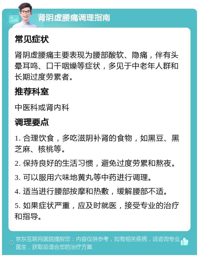 肾阴虚腰痛调理指南 常见症状 肾阴虚腰痛主要表现为腰部酸软、隐痛，伴有头晕耳鸣、口干咽燥等症状，多见于中老年人群和长期过度劳累者。 推荐科室 中医科或肾内科 调理要点 1. 合理饮食，多吃滋阴补肾的食物，如黑豆、黑芝麻、核桃等。 2. 保持良好的生活习惯，避免过度劳累和熬夜。 3. 可以服用六味地黄丸等中药进行调理。 4. 适当进行腰部按摩和热敷，缓解腰部不适。 5. 如果症状严重，应及时就医，接受专业的治疗和指导。