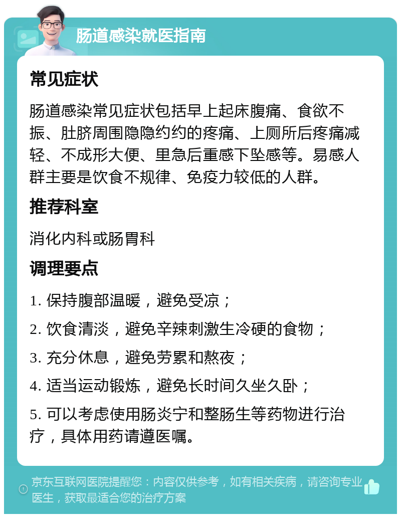 肠道感染就医指南 常见症状 肠道感染常见症状包括早上起床腹痛、食欲不振、肚脐周围隐隐约约的疼痛、上厕所后疼痛减轻、不成形大便、里急后重感下坠感等。易感人群主要是饮食不规律、免疫力较低的人群。 推荐科室 消化内科或肠胃科 调理要点 1. 保持腹部温暖，避免受凉； 2. 饮食清淡，避免辛辣刺激生冷硬的食物； 3. 充分休息，避免劳累和熬夜； 4. 适当运动锻炼，避免长时间久坐久卧； 5. 可以考虑使用肠炎宁和整肠生等药物进行治疗，具体用药请遵医嘱。