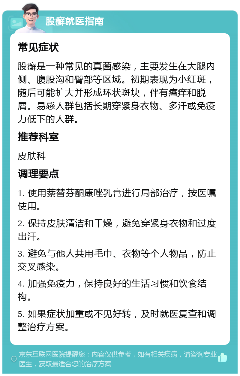 股癣就医指南 常见症状 股癣是一种常见的真菌感染，主要发生在大腿内侧、腹股沟和臀部等区域。初期表现为小红斑，随后可能扩大并形成环状斑块，伴有瘙痒和脱屑。易感人群包括长期穿紧身衣物、多汗或免疫力低下的人群。 推荐科室 皮肤科 调理要点 1. 使用萘替芬酮康唑乳膏进行局部治疗，按医嘱使用。 2. 保持皮肤清洁和干燥，避免穿紧身衣物和过度出汗。 3. 避免与他人共用毛巾、衣物等个人物品，防止交叉感染。 4. 加强免疫力，保持良好的生活习惯和饮食结构。 5. 如果症状加重或不见好转，及时就医复查和调整治疗方案。