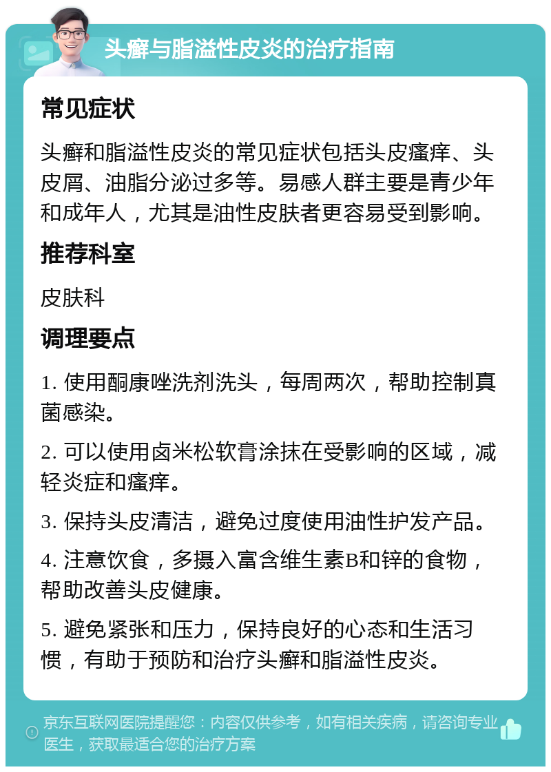 头癣与脂溢性皮炎的治疗指南 常见症状 头癣和脂溢性皮炎的常见症状包括头皮瘙痒、头皮屑、油脂分泌过多等。易感人群主要是青少年和成年人，尤其是油性皮肤者更容易受到影响。 推荐科室 皮肤科 调理要点 1. 使用酮康唑洗剂洗头，每周两次，帮助控制真菌感染。 2. 可以使用卤米松软膏涂抹在受影响的区域，减轻炎症和瘙痒。 3. 保持头皮清洁，避免过度使用油性护发产品。 4. 注意饮食，多摄入富含维生素B和锌的食物，帮助改善头皮健康。 5. 避免紧张和压力，保持良好的心态和生活习惯，有助于预防和治疗头癣和脂溢性皮炎。