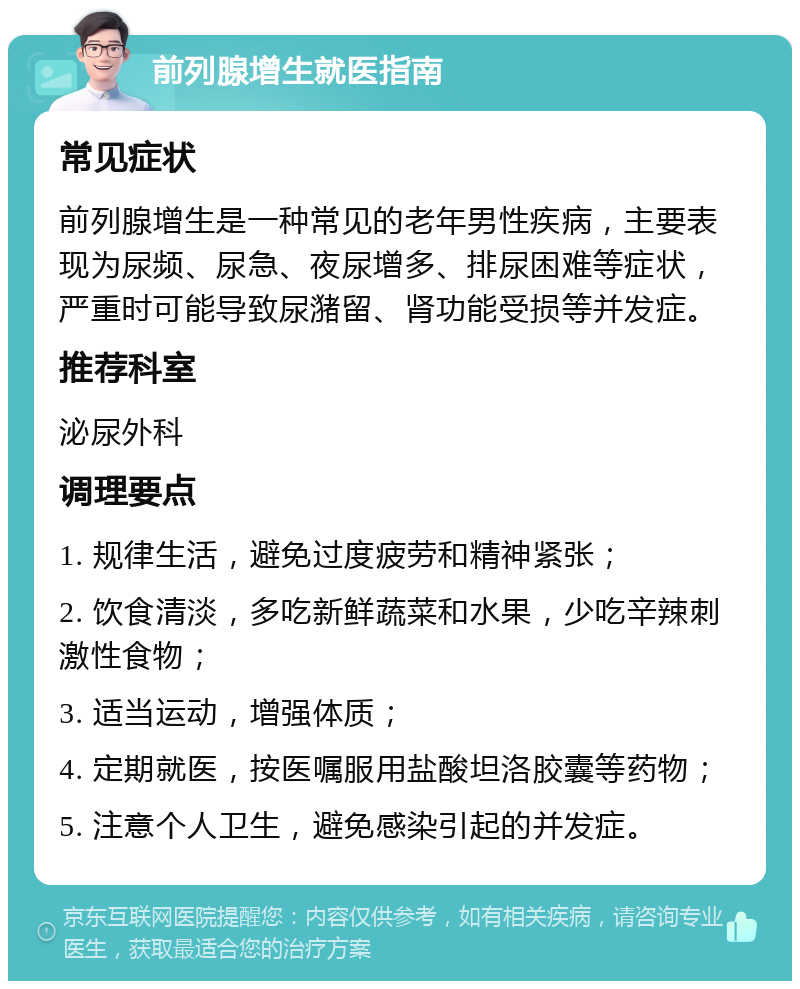 前列腺增生就医指南 常见症状 前列腺增生是一种常见的老年男性疾病，主要表现为尿频、尿急、夜尿增多、排尿困难等症状，严重时可能导致尿潴留、肾功能受损等并发症。 推荐科室 泌尿外科 调理要点 1. 规律生活，避免过度疲劳和精神紧张； 2. 饮食清淡，多吃新鲜蔬菜和水果，少吃辛辣刺激性食物； 3. 适当运动，增强体质； 4. 定期就医，按医嘱服用盐酸坦洛胶囊等药物； 5. 注意个人卫生，避免感染引起的并发症。