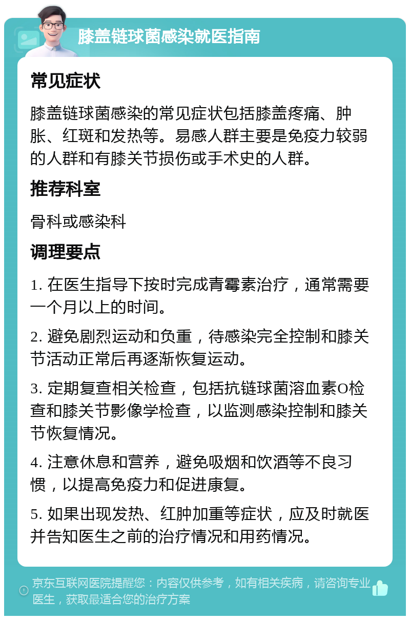 膝盖链球菌感染就医指南 常见症状 膝盖链球菌感染的常见症状包括膝盖疼痛、肿胀、红斑和发热等。易感人群主要是免疫力较弱的人群和有膝关节损伤或手术史的人群。 推荐科室 骨科或感染科 调理要点 1. 在医生指导下按时完成青霉素治疗，通常需要一个月以上的时间。 2. 避免剧烈运动和负重，待感染完全控制和膝关节活动正常后再逐渐恢复运动。 3. 定期复查相关检查，包括抗链球菌溶血素O检查和膝关节影像学检查，以监测感染控制和膝关节恢复情况。 4. 注意休息和营养，避免吸烟和饮酒等不良习惯，以提高免疫力和促进康复。 5. 如果出现发热、红肿加重等症状，应及时就医并告知医生之前的治疗情况和用药情况。