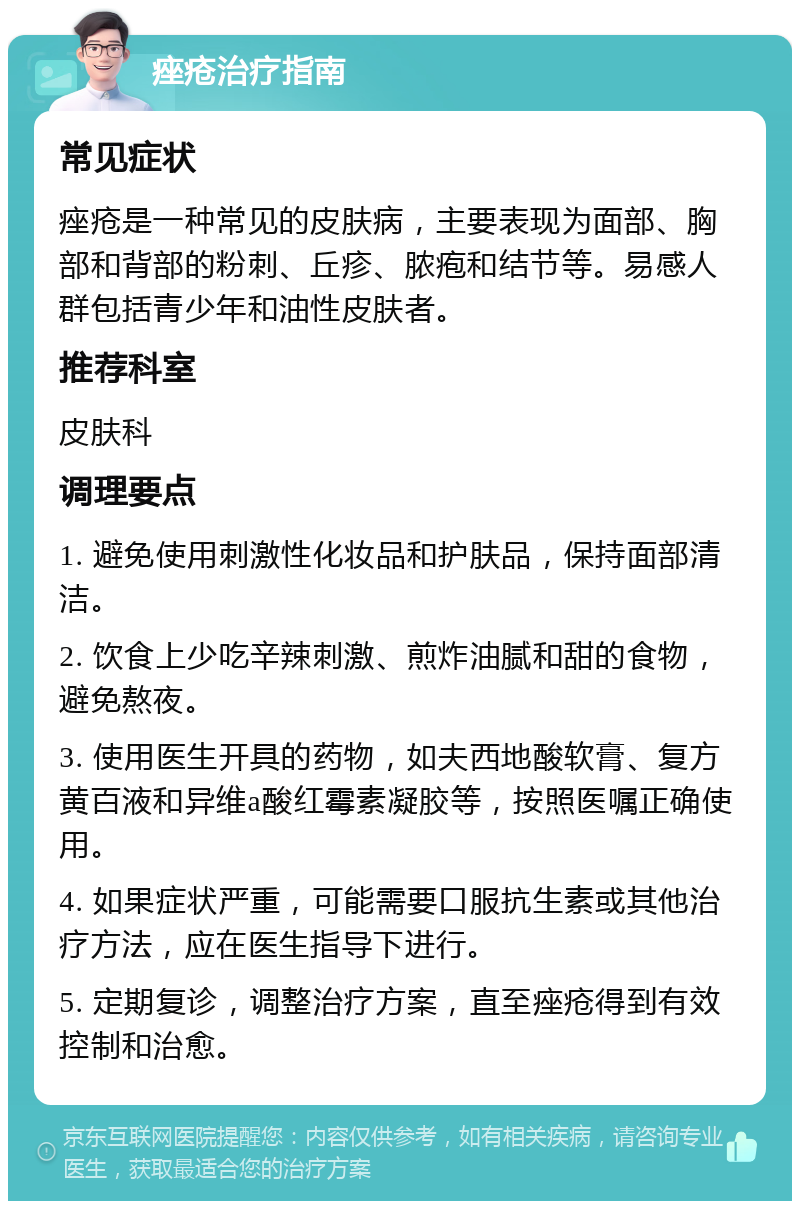 痤疮治疗指南 常见症状 痤疮是一种常见的皮肤病，主要表现为面部、胸部和背部的粉刺、丘疹、脓疱和结节等。易感人群包括青少年和油性皮肤者。 推荐科室 皮肤科 调理要点 1. 避免使用刺激性化妆品和护肤品，保持面部清洁。 2. 饮食上少吃辛辣刺激、煎炸油腻和甜的食物，避免熬夜。 3. 使用医生开具的药物，如夫西地酸软膏、复方黄百液和异维a酸红霉素凝胶等，按照医嘱正确使用。 4. 如果症状严重，可能需要口服抗生素或其他治疗方法，应在医生指导下进行。 5. 定期复诊，调整治疗方案，直至痤疮得到有效控制和治愈。