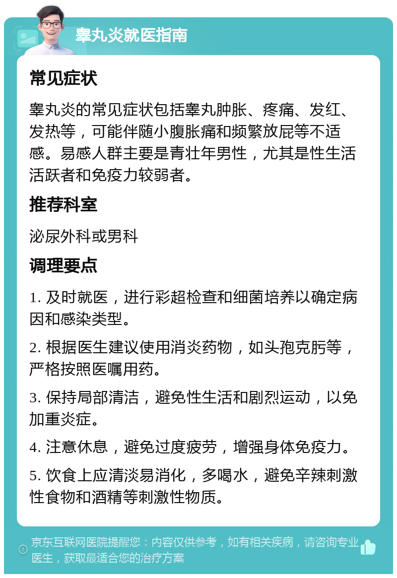 睾丸炎就医指南 常见症状 睾丸炎的常见症状包括睾丸肿胀、疼痛、发红、发热等，可能伴随小腹胀痛和频繁放屁等不适感。易感人群主要是青壮年男性，尤其是性生活活跃者和免疫力较弱者。 推荐科室 泌尿外科或男科 调理要点 1. 及时就医，进行彩超检查和细菌培养以确定病因和感染类型。 2. 根据医生建议使用消炎药物，如头孢克肟等，严格按照医嘱用药。 3. 保持局部清洁，避免性生活和剧烈运动，以免加重炎症。 4. 注意休息，避免过度疲劳，增强身体免疫力。 5. 饮食上应清淡易消化，多喝水，避免辛辣刺激性食物和酒精等刺激性物质。