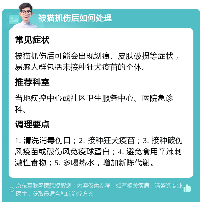 被猫抓伤后如何处理 常见症状 被猫抓伤后可能会出现划痕、皮肤破损等症状，易感人群包括未接种狂犬疫苗的个体。 推荐科室 当地疾控中心或社区卫生服务中心、医院急诊科。 调理要点 1. 清洗消毒伤口；2. 接种狂犬疫苗；3. 接种破伤风疫苗或破伤风免疫球蛋白；4. 避免食用辛辣刺激性食物；5. 多喝热水，增加新陈代谢。