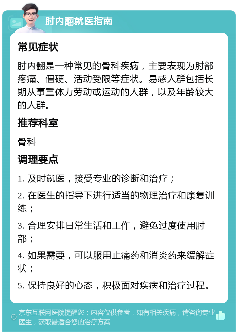 肘内翻就医指南 常见症状 肘内翻是一种常见的骨科疾病，主要表现为肘部疼痛、僵硬、活动受限等症状。易感人群包括长期从事重体力劳动或运动的人群，以及年龄较大的人群。 推荐科室 骨科 调理要点 1. 及时就医，接受专业的诊断和治疗； 2. 在医生的指导下进行适当的物理治疗和康复训练； 3. 合理安排日常生活和工作，避免过度使用肘部； 4. 如果需要，可以服用止痛药和消炎药来缓解症状； 5. 保持良好的心态，积极面对疾病和治疗过程。