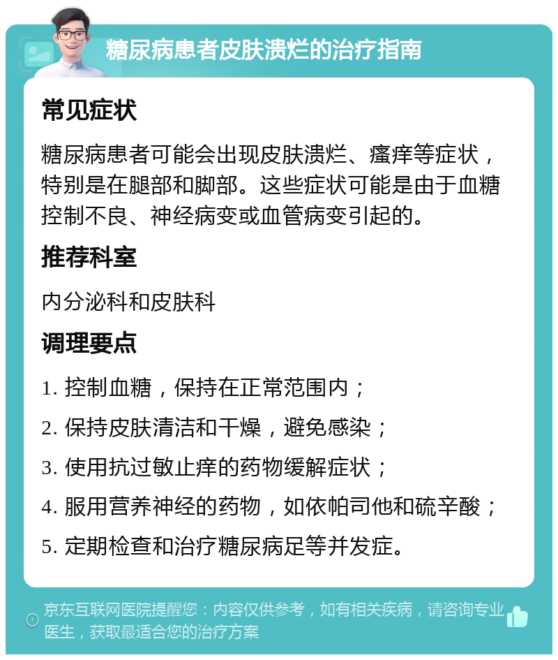 糖尿病患者皮肤溃烂的治疗指南 常见症状 糖尿病患者可能会出现皮肤溃烂、瘙痒等症状，特别是在腿部和脚部。这些症状可能是由于血糖控制不良、神经病变或血管病变引起的。 推荐科室 内分泌科和皮肤科 调理要点 1. 控制血糖，保持在正常范围内； 2. 保持皮肤清洁和干燥，避免感染； 3. 使用抗过敏止痒的药物缓解症状； 4. 服用营养神经的药物，如依帕司他和硫辛酸； 5. 定期检查和治疗糖尿病足等并发症。