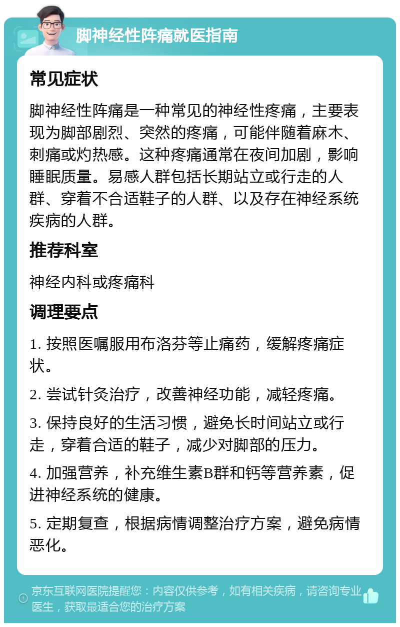 脚神经性阵痛就医指南 常见症状 脚神经性阵痛是一种常见的神经性疼痛，主要表现为脚部剧烈、突然的疼痛，可能伴随着麻木、刺痛或灼热感。这种疼痛通常在夜间加剧，影响睡眠质量。易感人群包括长期站立或行走的人群、穿着不合适鞋子的人群、以及存在神经系统疾病的人群。 推荐科室 神经内科或疼痛科 调理要点 1. 按照医嘱服用布洛芬等止痛药，缓解疼痛症状。 2. 尝试针灸治疗，改善神经功能，减轻疼痛。 3. 保持良好的生活习惯，避免长时间站立或行走，穿着合适的鞋子，减少对脚部的压力。 4. 加强营养，补充维生素B群和钙等营养素，促进神经系统的健康。 5. 定期复查，根据病情调整治疗方案，避免病情恶化。