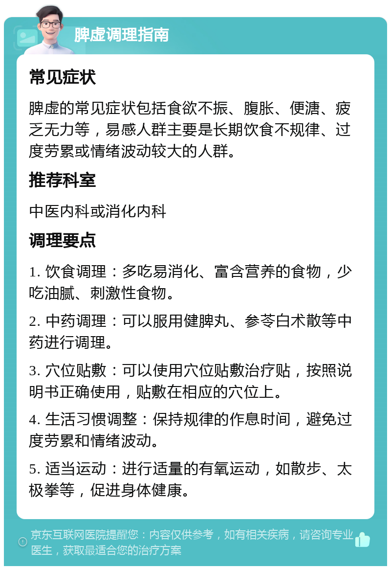 脾虚调理指南 常见症状 脾虚的常见症状包括食欲不振、腹胀、便溏、疲乏无力等，易感人群主要是长期饮食不规律、过度劳累或情绪波动较大的人群。 推荐科室 中医内科或消化内科 调理要点 1. 饮食调理：多吃易消化、富含营养的食物，少吃油腻、刺激性食物。 2. 中药调理：可以服用健脾丸、参苓白术散等中药进行调理。 3. 穴位贴敷：可以使用穴位贴敷治疗贴，按照说明书正确使用，贴敷在相应的穴位上。 4. 生活习惯调整：保持规律的作息时间，避免过度劳累和情绪波动。 5. 适当运动：进行适量的有氧运动，如散步、太极拳等，促进身体健康。