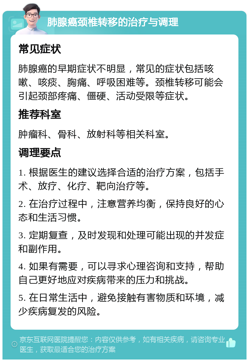 肺腺癌颈椎转移的治疗与调理 常见症状 肺腺癌的早期症状不明显，常见的症状包括咳嗽、咳痰、胸痛、呼吸困难等。颈椎转移可能会引起颈部疼痛、僵硬、活动受限等症状。 推荐科室 肿瘤科、骨科、放射科等相关科室。 调理要点 1. 根据医生的建议选择合适的治疗方案，包括手术、放疗、化疗、靶向治疗等。 2. 在治疗过程中，注意营养均衡，保持良好的心态和生活习惯。 3. 定期复查，及时发现和处理可能出现的并发症和副作用。 4. 如果有需要，可以寻求心理咨询和支持，帮助自己更好地应对疾病带来的压力和挑战。 5. 在日常生活中，避免接触有害物质和环境，减少疾病复发的风险。