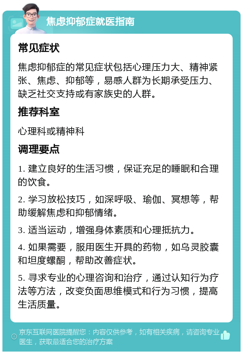 焦虑抑郁症就医指南 常见症状 焦虑抑郁症的常见症状包括心理压力大、精神紧张、焦虑、抑郁等，易感人群为长期承受压力、缺乏社交支持或有家族史的人群。 推荐科室 心理科或精神科 调理要点 1. 建立良好的生活习惯，保证充足的睡眠和合理的饮食。 2. 学习放松技巧，如深呼吸、瑜伽、冥想等，帮助缓解焦虑和抑郁情绪。 3. 适当运动，增强身体素质和心理抵抗力。 4. 如果需要，服用医生开具的药物，如乌灵胶囊和坦度螺酮，帮助改善症状。 5. 寻求专业的心理咨询和治疗，通过认知行为疗法等方法，改变负面思维模式和行为习惯，提高生活质量。