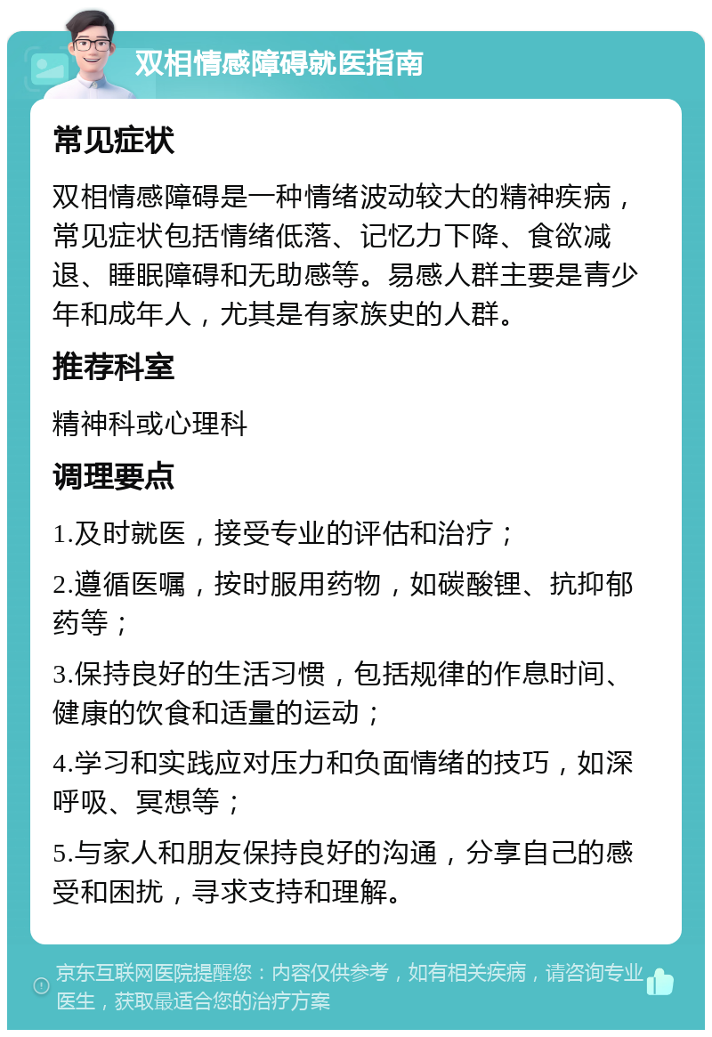 双相情感障碍就医指南 常见症状 双相情感障碍是一种情绪波动较大的精神疾病，常见症状包括情绪低落、记忆力下降、食欲减退、睡眠障碍和无助感等。易感人群主要是青少年和成年人，尤其是有家族史的人群。 推荐科室 精神科或心理科 调理要点 1.及时就医，接受专业的评估和治疗； 2.遵循医嘱，按时服用药物，如碳酸锂、抗抑郁药等； 3.保持良好的生活习惯，包括规律的作息时间、健康的饮食和适量的运动； 4.学习和实践应对压力和负面情绪的技巧，如深呼吸、冥想等； 5.与家人和朋友保持良好的沟通，分享自己的感受和困扰，寻求支持和理解。