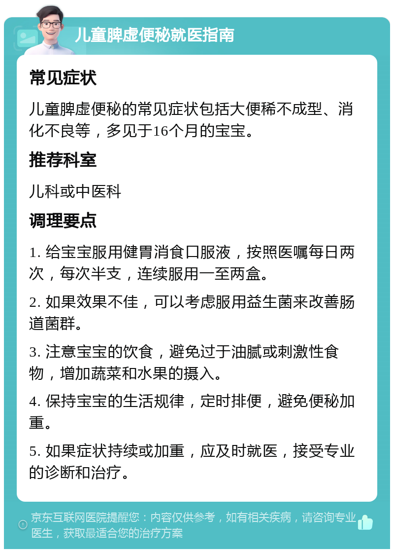 儿童脾虚便秘就医指南 常见症状 儿童脾虚便秘的常见症状包括大便稀不成型、消化不良等，多见于16个月的宝宝。 推荐科室 儿科或中医科 调理要点 1. 给宝宝服用健胃消食口服液，按照医嘱每日两次，每次半支，连续服用一至两盒。 2. 如果效果不佳，可以考虑服用益生菌来改善肠道菌群。 3. 注意宝宝的饮食，避免过于油腻或刺激性食物，增加蔬菜和水果的摄入。 4. 保持宝宝的生活规律，定时排便，避免便秘加重。 5. 如果症状持续或加重，应及时就医，接受专业的诊断和治疗。