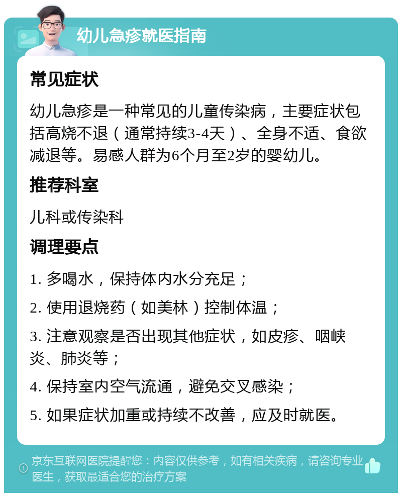 幼儿急疹就医指南 常见症状 幼儿急疹是一种常见的儿童传染病，主要症状包括高烧不退（通常持续3-4天）、全身不适、食欲减退等。易感人群为6个月至2岁的婴幼儿。 推荐科室 儿科或传染科 调理要点 1. 多喝水，保持体内水分充足； 2. 使用退烧药（如美林）控制体温； 3. 注意观察是否出现其他症状，如皮疹、咽峡炎、肺炎等； 4. 保持室内空气流通，避免交叉感染； 5. 如果症状加重或持续不改善，应及时就医。