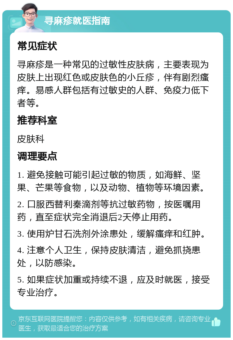 寻麻疹就医指南 常见症状 寻麻疹是一种常见的过敏性皮肤病，主要表现为皮肤上出现红色或皮肤色的小丘疹，伴有剧烈瘙痒。易感人群包括有过敏史的人群、免疫力低下者等。 推荐科室 皮肤科 调理要点 1. 避免接触可能引起过敏的物质，如海鲜、坚果、芒果等食物，以及动物、植物等环境因素。 2. 口服西替利秦滴剂等抗过敏药物，按医嘱用药，直至症状完全消退后2天停止用药。 3. 使用炉甘石洗剂外涂患处，缓解瘙痒和红肿。 4. 注意个人卫生，保持皮肤清洁，避免抓挠患处，以防感染。 5. 如果症状加重或持续不退，应及时就医，接受专业治疗。