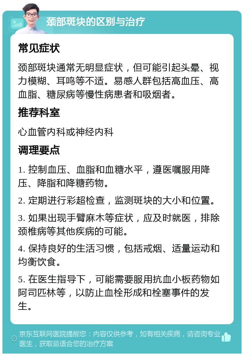 颈部斑块的区别与治疗 常见症状 颈部斑块通常无明显症状，但可能引起头晕、视力模糊、耳鸣等不适。易感人群包括高血压、高血脂、糖尿病等慢性病患者和吸烟者。 推荐科室 心血管内科或神经内科 调理要点 1. 控制血压、血脂和血糖水平，遵医嘱服用降压、降脂和降糖药物。 2. 定期进行彩超检查，监测斑块的大小和位置。 3. 如果出现手臂麻木等症状，应及时就医，排除颈椎病等其他疾病的可能。 4. 保持良好的生活习惯，包括戒烟、适量运动和均衡饮食。 5. 在医生指导下，可能需要服用抗血小板药物如阿司匹林等，以防止血栓形成和栓塞事件的发生。