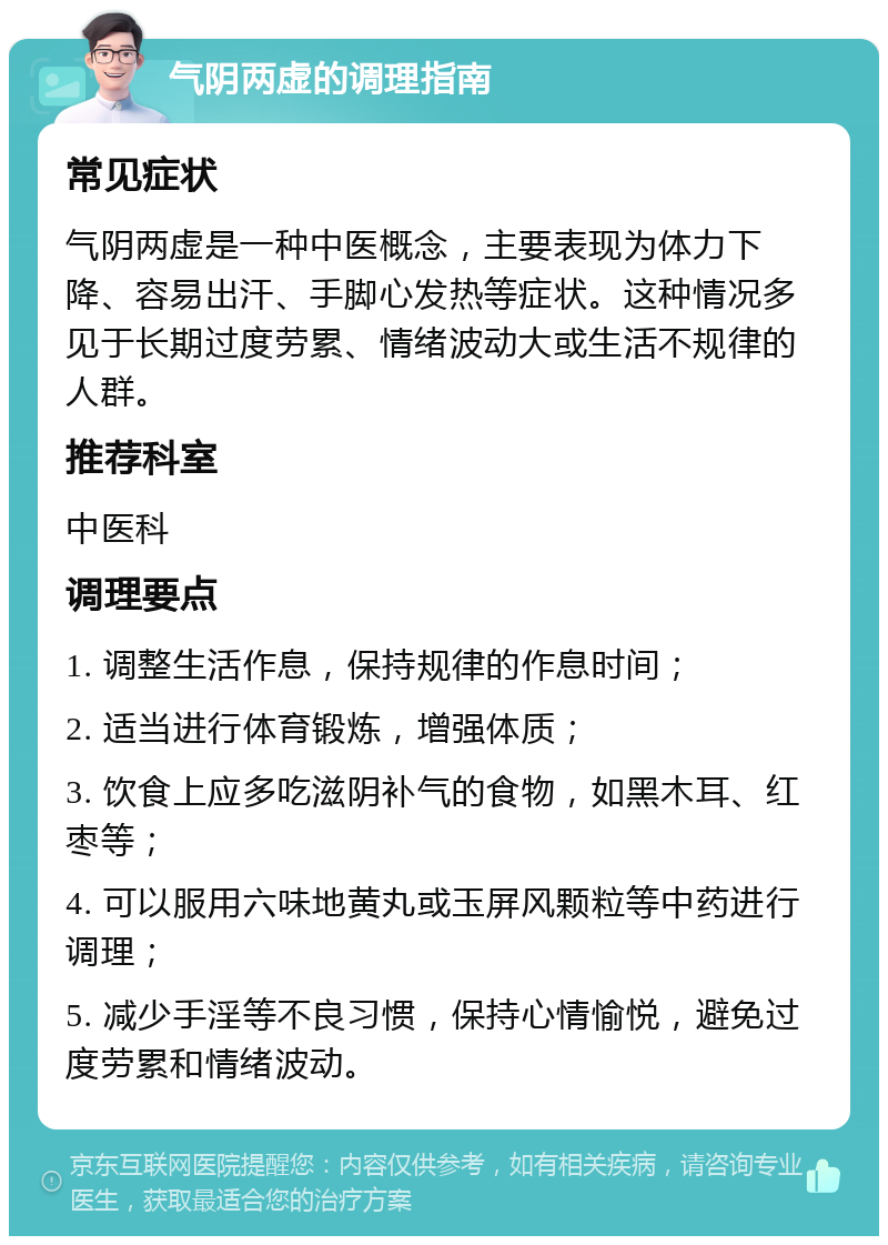 气阴两虚的调理指南 常见症状 气阴两虚是一种中医概念，主要表现为体力下降、容易出汗、手脚心发热等症状。这种情况多见于长期过度劳累、情绪波动大或生活不规律的人群。 推荐科室 中医科 调理要点 1. 调整生活作息，保持规律的作息时间； 2. 适当进行体育锻炼，增强体质； 3. 饮食上应多吃滋阴补气的食物，如黑木耳、红枣等； 4. 可以服用六味地黄丸或玉屏风颗粒等中药进行调理； 5. 减少手淫等不良习惯，保持心情愉悦，避免过度劳累和情绪波动。