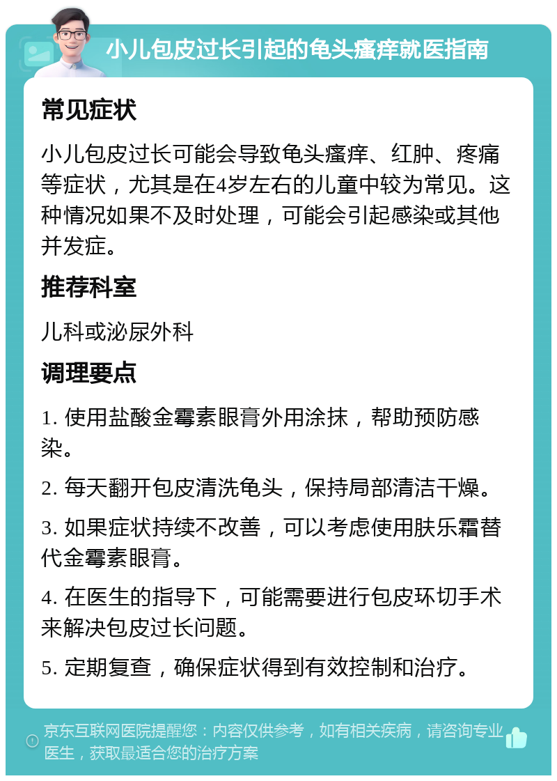 小儿包皮过长引起的龟头瘙痒就医指南 常见症状 小儿包皮过长可能会导致龟头瘙痒、红肿、疼痛等症状，尤其是在4岁左右的儿童中较为常见。这种情况如果不及时处理，可能会引起感染或其他并发症。 推荐科室 儿科或泌尿外科 调理要点 1. 使用盐酸金霉素眼膏外用涂抹，帮助预防感染。 2. 每天翻开包皮清洗龟头，保持局部清洁干燥。 3. 如果症状持续不改善，可以考虑使用肤乐霜替代金霉素眼膏。 4. 在医生的指导下，可能需要进行包皮环切手术来解决包皮过长问题。 5. 定期复查，确保症状得到有效控制和治疗。