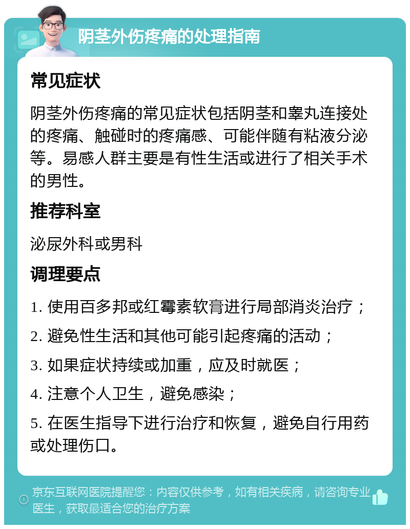 阴茎外伤疼痛的处理指南 常见症状 阴茎外伤疼痛的常见症状包括阴茎和睾丸连接处的疼痛、触碰时的疼痛感、可能伴随有粘液分泌等。易感人群主要是有性生活或进行了相关手术的男性。 推荐科室 泌尿外科或男科 调理要点 1. 使用百多邦或红霉素软膏进行局部消炎治疗； 2. 避免性生活和其他可能引起疼痛的活动； 3. 如果症状持续或加重，应及时就医； 4. 注意个人卫生，避免感染； 5. 在医生指导下进行治疗和恢复，避免自行用药或处理伤口。