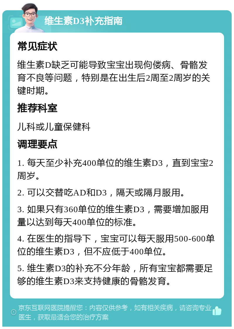 维生素D3补充指南 常见症状 维生素D缺乏可能导致宝宝出现佝偻病、骨骼发育不良等问题，特别是在出生后2周至2周岁的关键时期。 推荐科室 儿科或儿童保健科 调理要点 1. 每天至少补充400单位的维生素D3，直到宝宝2周岁。 2. 可以交替吃AD和D3，隔天或隔月服用。 3. 如果只有360单位的维生素D3，需要增加服用量以达到每天400单位的标准。 4. 在医生的指导下，宝宝可以每天服用500-600单位的维生素D3，但不应低于400单位。 5. 维生素D3的补充不分年龄，所有宝宝都需要足够的维生素D3来支持健康的骨骼发育。