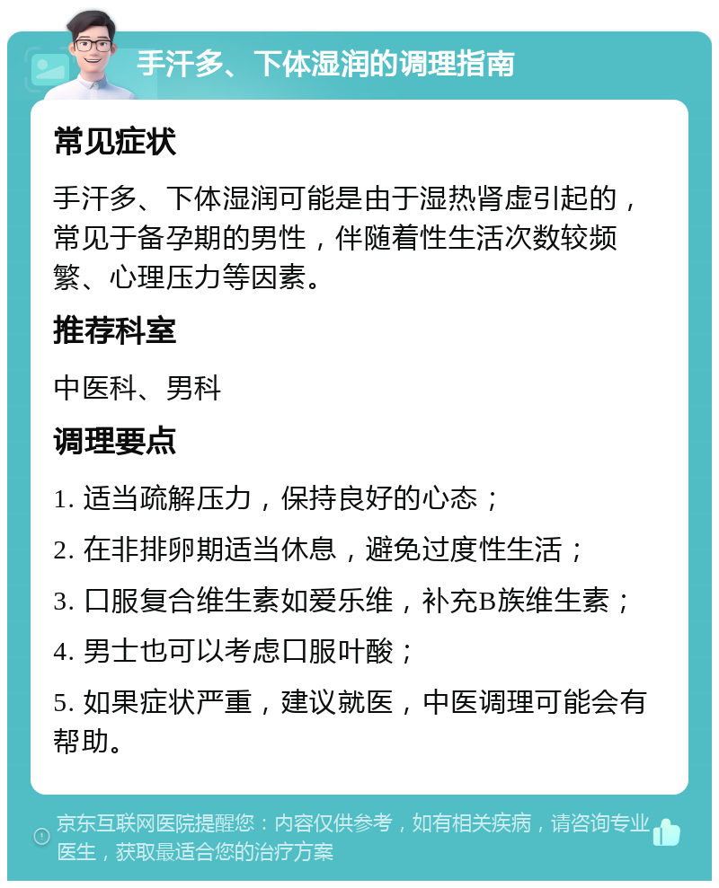 手汗多、下体湿润的调理指南 常见症状 手汗多、下体湿润可能是由于湿热肾虚引起的，常见于备孕期的男性，伴随着性生活次数较频繁、心理压力等因素。 推荐科室 中医科、男科 调理要点 1. 适当疏解压力，保持良好的心态； 2. 在非排卵期适当休息，避免过度性生活； 3. 口服复合维生素如爱乐维，补充B族维生素； 4. 男士也可以考虑口服叶酸； 5. 如果症状严重，建议就医，中医调理可能会有帮助。