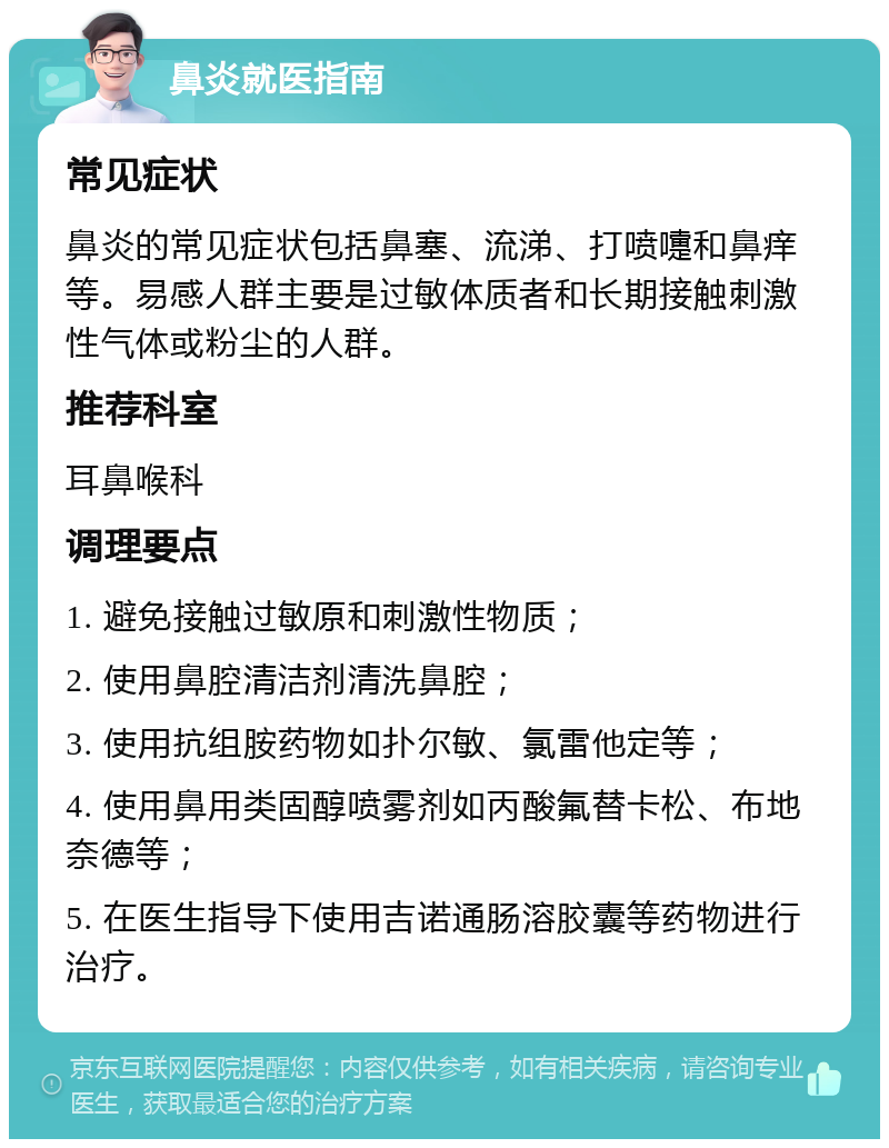 鼻炎就医指南 常见症状 鼻炎的常见症状包括鼻塞、流涕、打喷嚏和鼻痒等。易感人群主要是过敏体质者和长期接触刺激性气体或粉尘的人群。 推荐科室 耳鼻喉科 调理要点 1. 避免接触过敏原和刺激性物质； 2. 使用鼻腔清洁剂清洗鼻腔； 3. 使用抗组胺药物如扑尔敏、氯雷他定等； 4. 使用鼻用类固醇喷雾剂如丙酸氟替卡松、布地奈德等； 5. 在医生指导下使用吉诺通肠溶胶囊等药物进行治疗。