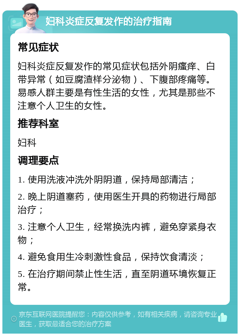 妇科炎症反复发作的治疗指南 常见症状 妇科炎症反复发作的常见症状包括外阴瘙痒、白带异常（如豆腐渣样分泌物）、下腹部疼痛等。易感人群主要是有性生活的女性，尤其是那些不注意个人卫生的女性。 推荐科室 妇科 调理要点 1. 使用洗液冲洗外阴阴道，保持局部清洁； 2. 晚上阴道塞药，使用医生开具的药物进行局部治疗； 3. 注意个人卫生，经常换洗内裤，避免穿紧身衣物； 4. 避免食用生冷刺激性食品，保持饮食清淡； 5. 在治疗期间禁止性生活，直至阴道环境恢复正常。