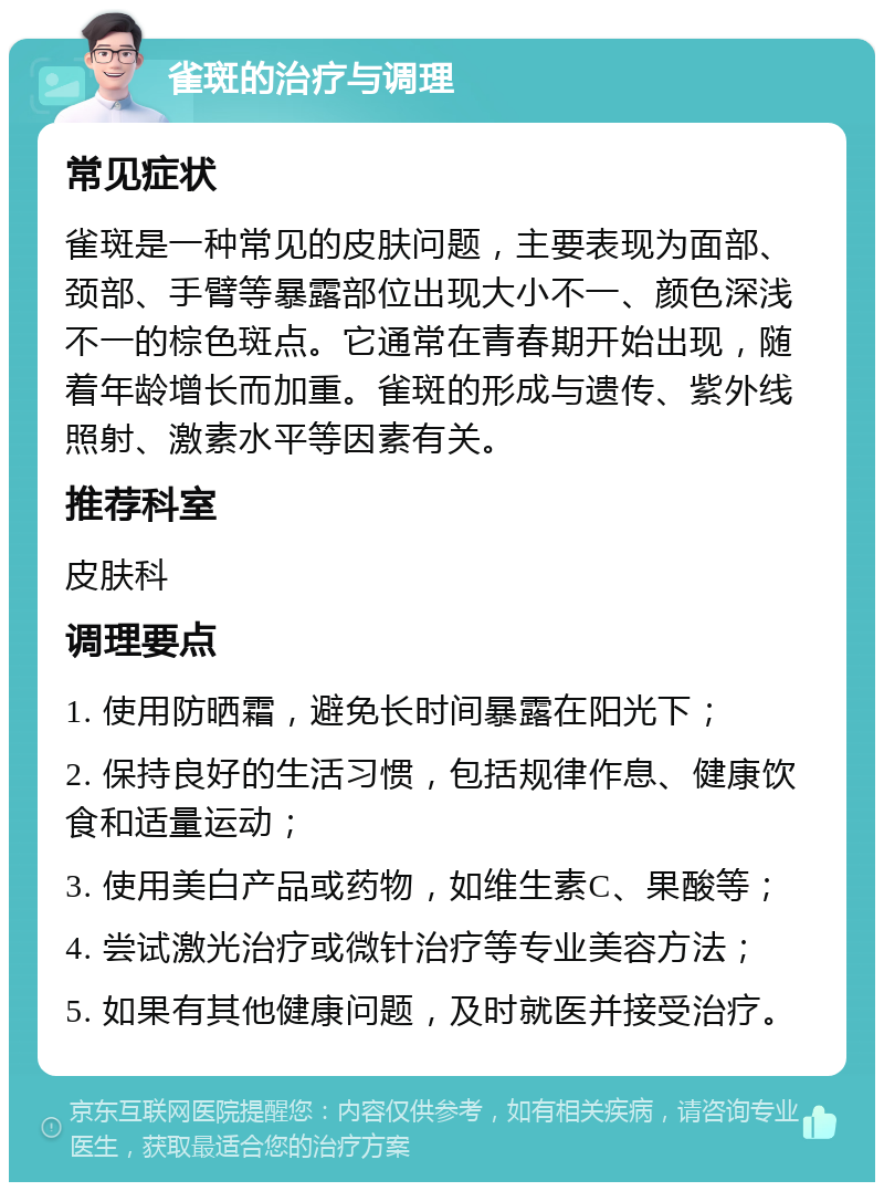 雀斑的治疗与调理 常见症状 雀斑是一种常见的皮肤问题，主要表现为面部、颈部、手臂等暴露部位出现大小不一、颜色深浅不一的棕色斑点。它通常在青春期开始出现，随着年龄增长而加重。雀斑的形成与遗传、紫外线照射、激素水平等因素有关。 推荐科室 皮肤科 调理要点 1. 使用防晒霜，避免长时间暴露在阳光下； 2. 保持良好的生活习惯，包括规律作息、健康饮食和适量运动； 3. 使用美白产品或药物，如维生素C、果酸等； 4. 尝试激光治疗或微针治疗等专业美容方法； 5. 如果有其他健康问题，及时就医并接受治疗。