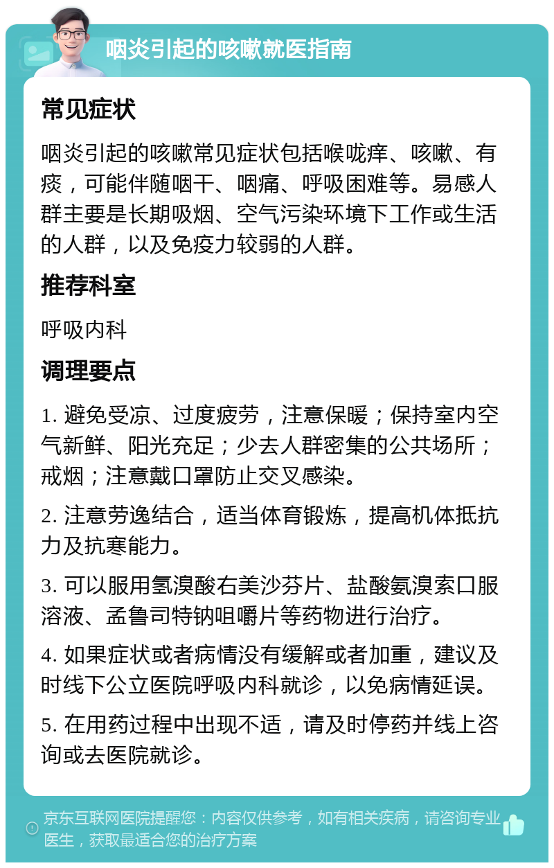 咽炎引起的咳嗽就医指南 常见症状 咽炎引起的咳嗽常见症状包括喉咙痒、咳嗽、有痰，可能伴随咽干、咽痛、呼吸困难等。易感人群主要是长期吸烟、空气污染环境下工作或生活的人群，以及免疫力较弱的人群。 推荐科室 呼吸内科 调理要点 1. 避免受凉、过度疲劳，注意保暖；保持室内空气新鲜、阳光充足；少去人群密集的公共场所；戒烟；注意戴口罩防止交叉感染。 2. 注意劳逸结合，适当体育锻炼，提高机体抵抗力及抗寒能力。 3. 可以服用氢溴酸右美沙芬片、盐酸氨溴索口服溶液、孟鲁司特钠咀嚼片等药物进行治疗。 4. 如果症状或者病情没有缓解或者加重，建议及时线下公立医院呼吸内科就诊，以免病情延误。 5. 在用药过程中出现不适，请及时停药并线上咨询或去医院就诊。