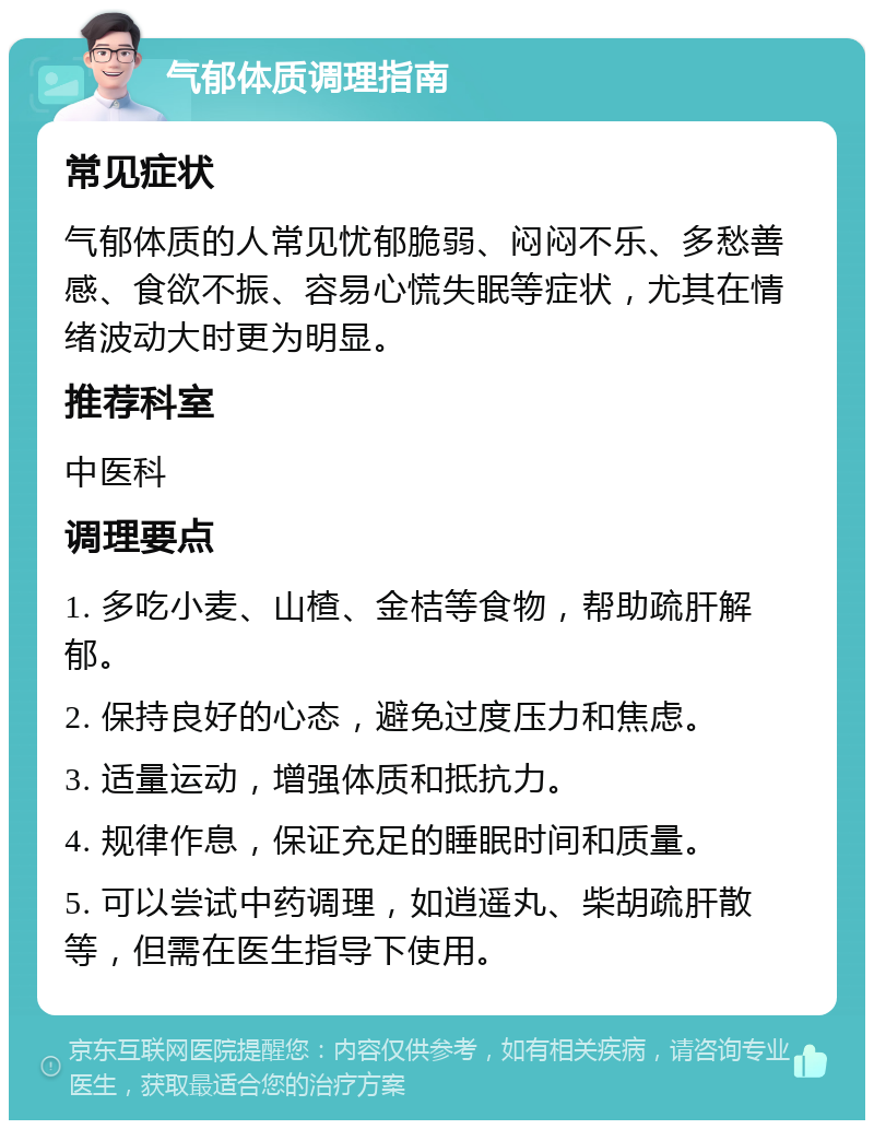 气郁体质调理指南 常见症状 气郁体质的人常见忧郁脆弱、闷闷不乐、多愁善感、食欲不振、容易心慌失眠等症状，尤其在情绪波动大时更为明显。 推荐科室 中医科 调理要点 1. 多吃小麦、山楂、金桔等食物，帮助疏肝解郁。 2. 保持良好的心态，避免过度压力和焦虑。 3. 适量运动，增强体质和抵抗力。 4. 规律作息，保证充足的睡眠时间和质量。 5. 可以尝试中药调理，如逍遥丸、柴胡疏肝散等，但需在医生指导下使用。