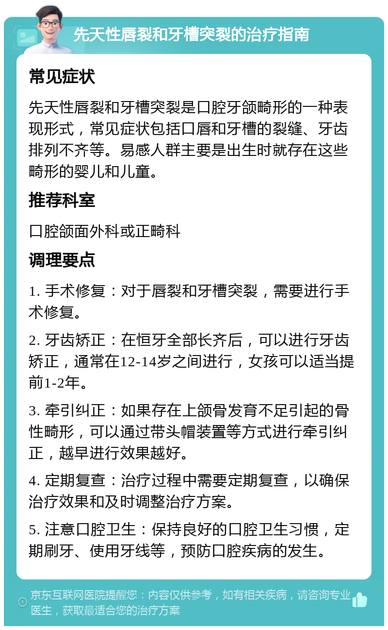 先天性唇裂和牙槽突裂的治疗指南 常见症状 先天性唇裂和牙槽突裂是口腔牙颌畸形的一种表现形式，常见症状包括口唇和牙槽的裂缝、牙齿排列不齐等。易感人群主要是出生时就存在这些畸形的婴儿和儿童。 推荐科室 口腔颌面外科或正畸科 调理要点 1. 手术修复：对于唇裂和牙槽突裂，需要进行手术修复。 2. 牙齿矫正：在恒牙全部长齐后，可以进行牙齿矫正，通常在12-14岁之间进行，女孩可以适当提前1-2年。 3. 牵引纠正：如果存在上颌骨发育不足引起的骨性畸形，可以通过带头帽装置等方式进行牵引纠正，越早进行效果越好。 4. 定期复查：治疗过程中需要定期复查，以确保治疗效果和及时调整治疗方案。 5. 注意口腔卫生：保持良好的口腔卫生习惯，定期刷牙、使用牙线等，预防口腔疾病的发生。