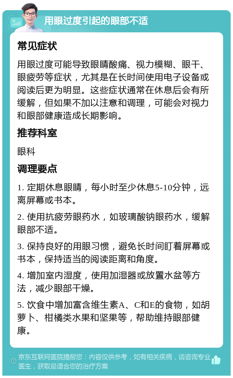 用眼过度引起的眼部不适 常见症状 用眼过度可能导致眼睛酸痛、视力模糊、眼干、眼疲劳等症状，尤其是在长时间使用电子设备或阅读后更为明显。这些症状通常在休息后会有所缓解，但如果不加以注意和调理，可能会对视力和眼部健康造成长期影响。 推荐科室 眼科 调理要点 1. 定期休息眼睛，每小时至少休息5-10分钟，远离屏幕或书本。 2. 使用抗疲劳眼药水，如玻璃酸钠眼药水，缓解眼部不适。 3. 保持良好的用眼习惯，避免长时间盯着屏幕或书本，保持适当的阅读距离和角度。 4. 增加室内湿度，使用加湿器或放置水盆等方法，减少眼部干燥。 5. 饮食中增加富含维生素A、C和E的食物，如胡萝卜、柑橘类水果和坚果等，帮助维持眼部健康。