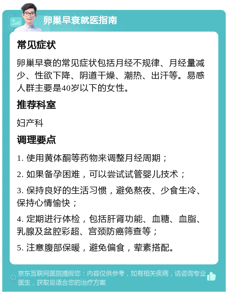 卵巢早衰就医指南 常见症状 卵巢早衰的常见症状包括月经不规律、月经量减少、性欲下降、阴道干燥、潮热、出汗等。易感人群主要是40岁以下的女性。 推荐科室 妇产科 调理要点 1. 使用黄体酮等药物来调整月经周期； 2. 如果备孕困难，可以尝试试管婴儿技术； 3. 保持良好的生活习惯，避免熬夜、少食生冷、保持心情愉快； 4. 定期进行体检，包括肝肾功能、血糖、血脂、乳腺及盆腔彩超、宫颈防癌筛查等； 5. 注意腹部保暖，避免偏食，荤素搭配。