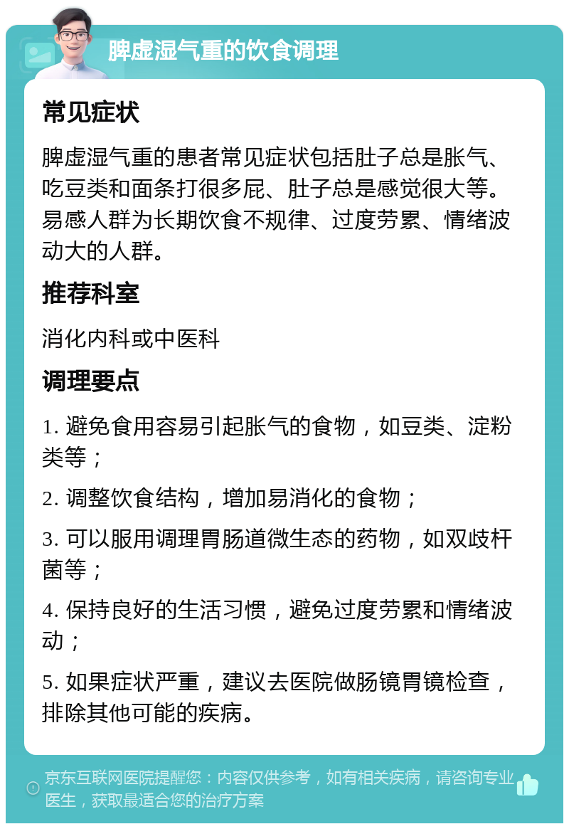 脾虚湿气重的饮食调理 常见症状 脾虚湿气重的患者常见症状包括肚子总是胀气、吃豆类和面条打很多屁、肚子总是感觉很大等。易感人群为长期饮食不规律、过度劳累、情绪波动大的人群。 推荐科室 消化内科或中医科 调理要点 1. 避免食用容易引起胀气的食物，如豆类、淀粉类等； 2. 调整饮食结构，增加易消化的食物； 3. 可以服用调理胃肠道微生态的药物，如双歧杆菌等； 4. 保持良好的生活习惯，避免过度劳累和情绪波动； 5. 如果症状严重，建议去医院做肠镜胃镜检查，排除其他可能的疾病。