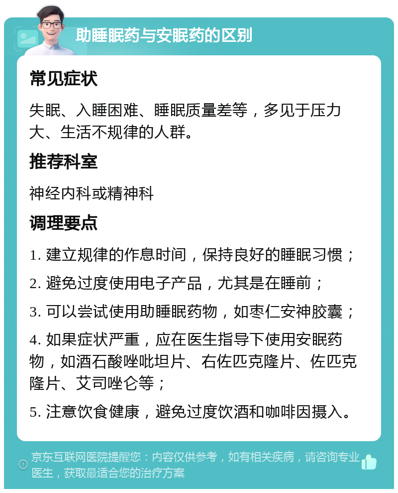 助睡眠药与安眠药的区别 常见症状 失眠、入睡困难、睡眠质量差等，多见于压力大、生活不规律的人群。 推荐科室 神经内科或精神科 调理要点 1. 建立规律的作息时间，保持良好的睡眠习惯； 2. 避免过度使用电子产品，尤其是在睡前； 3. 可以尝试使用助睡眠药物，如枣仁安神胶囊； 4. 如果症状严重，应在医生指导下使用安眠药物，如酒石酸唑吡坦片、右佐匹克隆片、佐匹克隆片、艾司唑仑等； 5. 注意饮食健康，避免过度饮酒和咖啡因摄入。