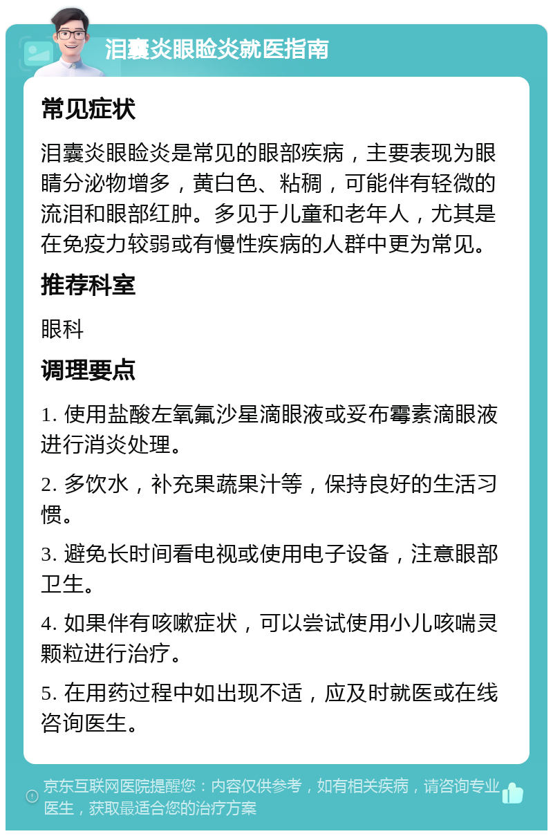 泪囊炎眼睑炎就医指南 常见症状 泪囊炎眼睑炎是常见的眼部疾病，主要表现为眼睛分泌物增多，黄白色、粘稠，可能伴有轻微的流泪和眼部红肿。多见于儿童和老年人，尤其是在免疫力较弱或有慢性疾病的人群中更为常见。 推荐科室 眼科 调理要点 1. 使用盐酸左氧氟沙星滴眼液或妥布霉素滴眼液进行消炎处理。 2. 多饮水，补充果蔬果汁等，保持良好的生活习惯。 3. 避免长时间看电视或使用电子设备，注意眼部卫生。 4. 如果伴有咳嗽症状，可以尝试使用小儿咳喘灵颗粒进行治疗。 5. 在用药过程中如出现不适，应及时就医或在线咨询医生。