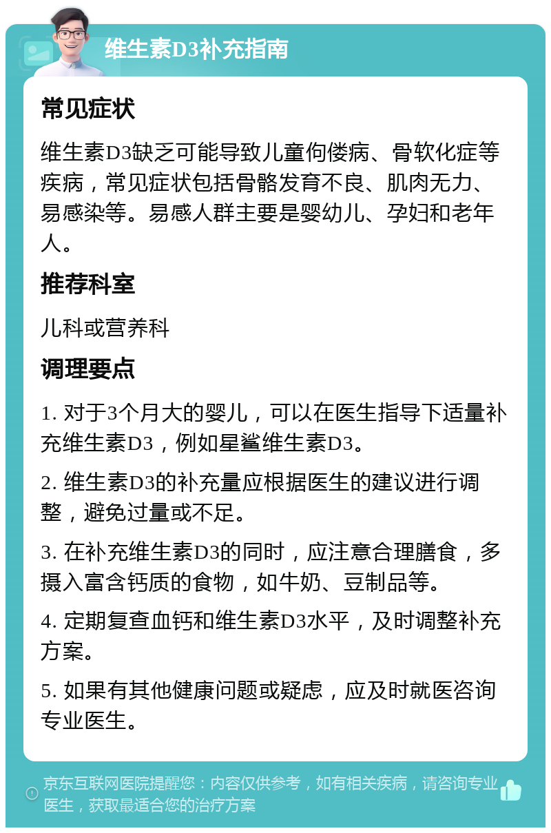 维生素D3补充指南 常见症状 维生素D3缺乏可能导致儿童佝偻病、骨软化症等疾病，常见症状包括骨骼发育不良、肌肉无力、易感染等。易感人群主要是婴幼儿、孕妇和老年人。 推荐科室 儿科或营养科 调理要点 1. 对于3个月大的婴儿，可以在医生指导下适量补充维生素D3，例如星鲨维生素D3。 2. 维生素D3的补充量应根据医生的建议进行调整，避免过量或不足。 3. 在补充维生素D3的同时，应注意合理膳食，多摄入富含钙质的食物，如牛奶、豆制品等。 4. 定期复查血钙和维生素D3水平，及时调整补充方案。 5. 如果有其他健康问题或疑虑，应及时就医咨询专业医生。